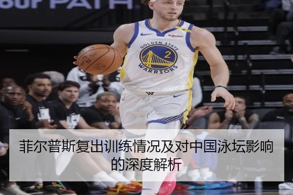 菲尔普斯复出训练情况及对中国泳坛影响的深度解析