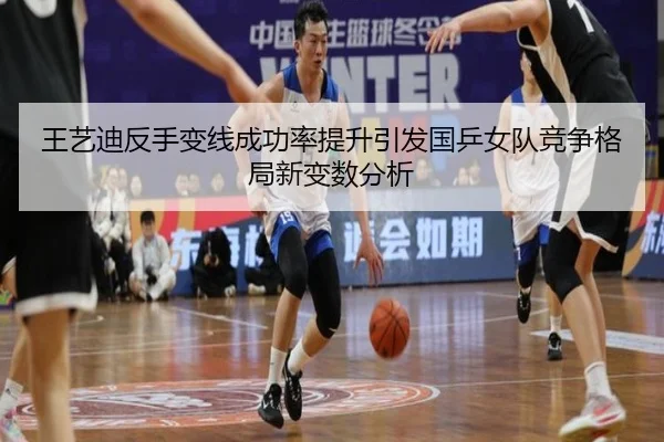 王艺迪反手变线成功率提升引发国乒女队竞争格局新变数分析