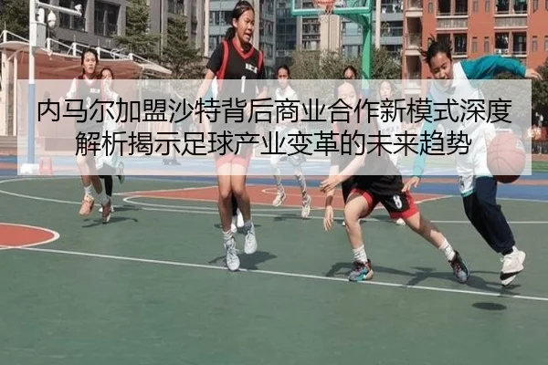 内马尔加盟沙特背后商业合作新模式深度解析揭示足球产业变革的未来趋势