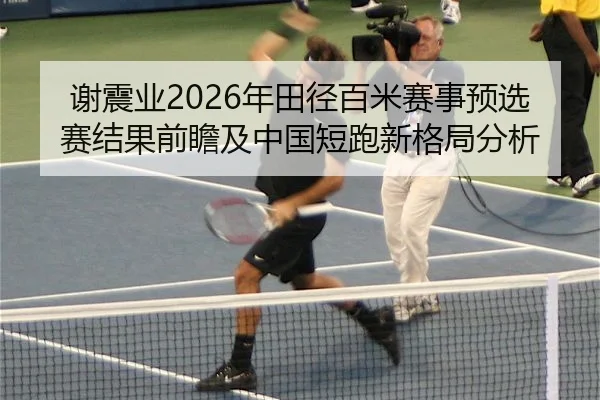 谢震业2026年田径百米赛事预选赛结果前瞻及中国短跑新格局分析